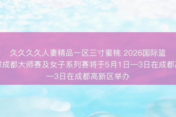 久久久久人妻精品一区三寸蜜桃 2026国际篮联三人篮球成都大师赛及女子系列赛将于5月1日—3日在成都高新区举办