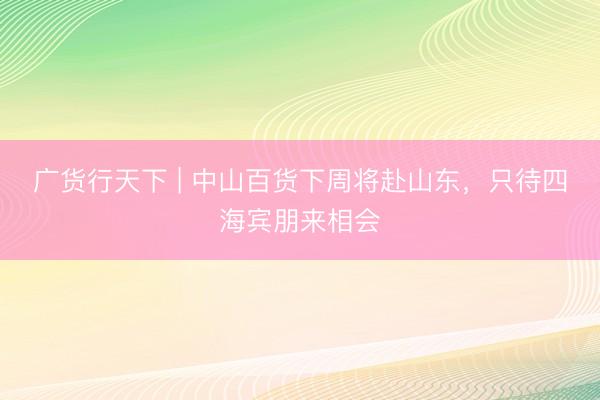 广货行天下 | 中山百货下周将赴山东，只待四海宾朋来相会
