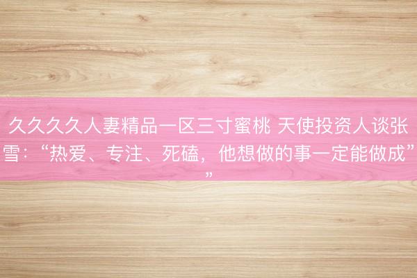 久久久久人妻精品一区三寸蜜桃 天使投资人谈张雪：“热爱、专注、死磕，他想做的事一定能做成”