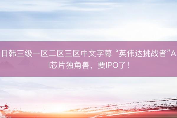 日韩三级一区二区三区中文字幕 “英伟达挑战者”AI芯片独角兽，要IPO了！