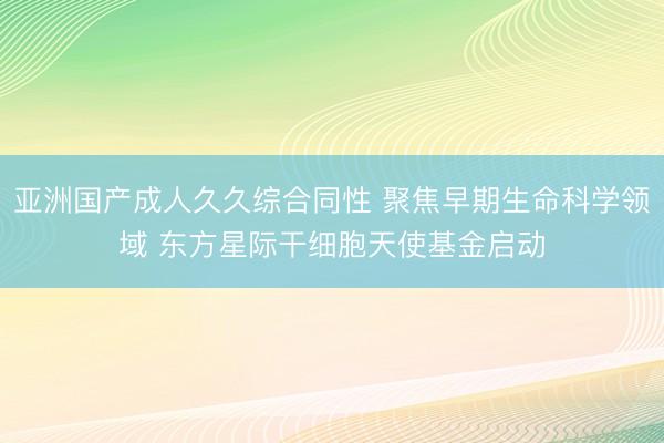 亚洲国产成人久久综合同性 聚焦早期生命科学领域 东方星际干细胞天使基金启动