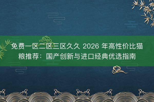 免费一区二区三区久久 2026 年高性价比猫粮推荐：国产创新与进口经典优选指南
