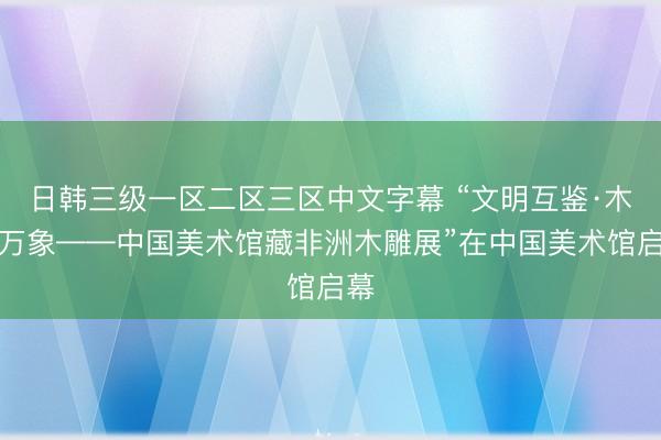 日韩三级一区二区三区中文字幕 “文明互鉴·木载万象——中国美术馆藏非洲木雕展”在中国美术馆启幕