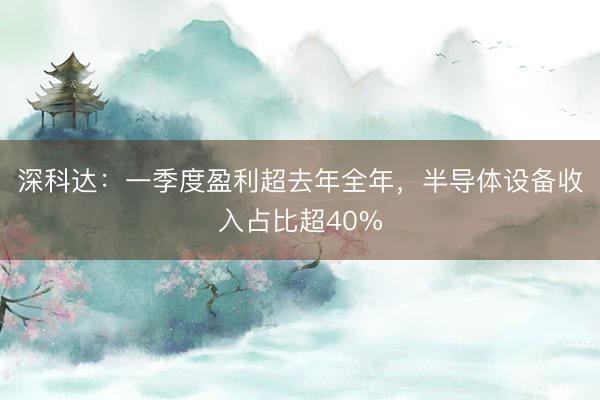深科达：一季度盈利超去年全年，半导体设备收入占比超40%