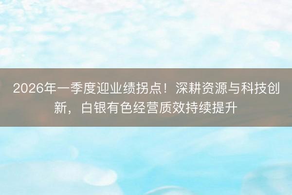 2026年一季度迎业绩拐点！深耕资源与科技创新，白银有色经营质效持续提升