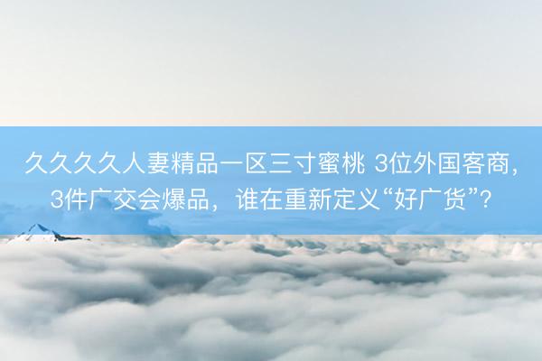 久久久久人妻精品一区三寸蜜桃 3位外国客商，3件广交会爆品，谁在重新定义“好广货”？