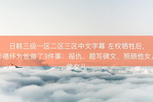 日韩三级一区二区三区中文字幕 左权牺牲后，彭德怀为他做了3件事：报仇、题写碑文、照顾他女儿