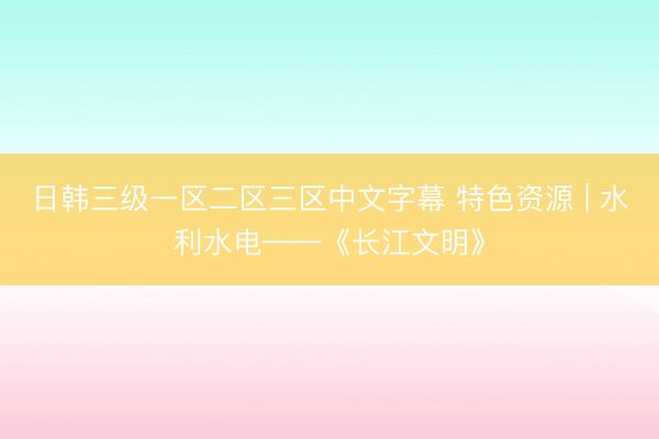 日韩三级一区二区三区中文字幕 特色资源 | 水利水电——《长江文明》