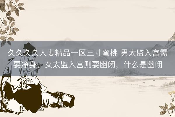 久久久久人妻精品一区三寸蜜桃 男太监入宫需要净身，女太监入宫则要幽闭，什么是幽闭
