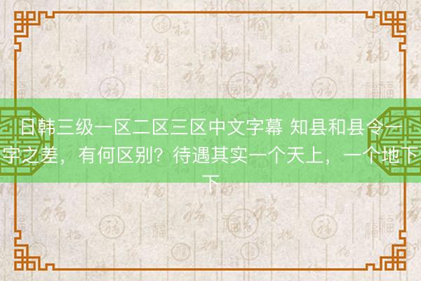 日韩三级一区二区三区中文字幕 知县和县令一字之差，有何区别？待遇其实一个天上，一个地下