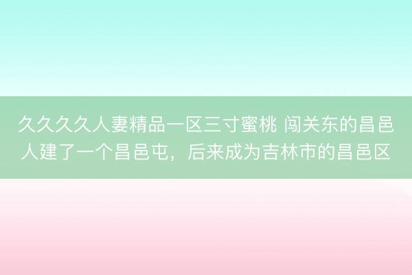 久久久久人妻精品一区三寸蜜桃 闯关东的昌邑人建了一个昌邑屯，后来成为吉林市的昌邑区
