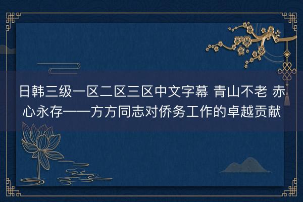 日韩三级一区二区三区中文字幕 青山不老 赤心永存——方方同志对侨务工作的卓越贡献