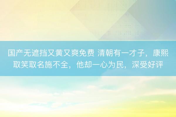 国产无遮挡又黄又爽免费 清朝有一才子，康熙取笑取名施不全，他却一心为民，深受好评