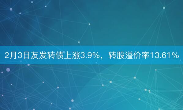 2月3日友发转债上涨3.9%，转股溢价率13.61%