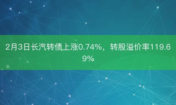 2月3日长汽转债上涨0.74%，转股溢价率119.69%