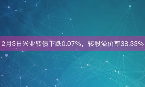 2月3日兴业转债下跌0.07%，转股溢价率38.33%