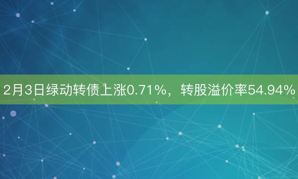 2月3日绿动转债上涨0.71%，转股溢价率54.94%