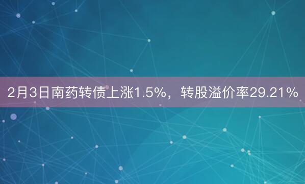 2月3日南药转债上涨1.5%，转股溢价率29.21%