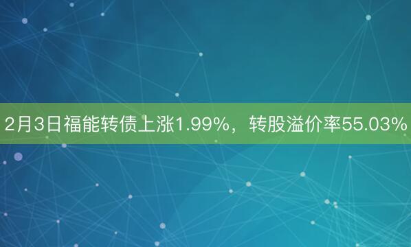 2月3日福能转债上涨1.99%，转股溢价率55.03%