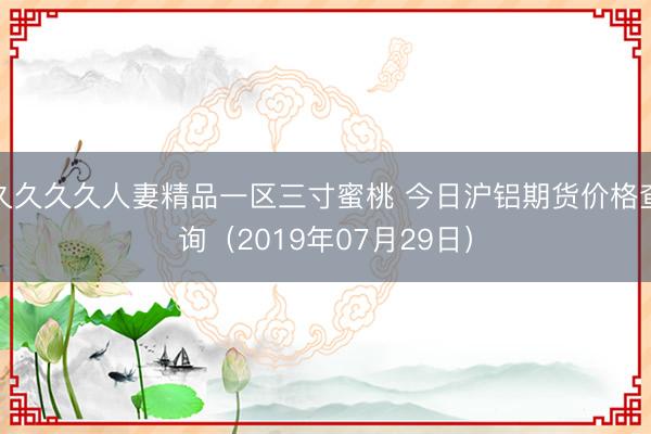 久久久久人妻精品一区三寸蜜桃 今日沪铝期货价格查询（2019年07月29日）