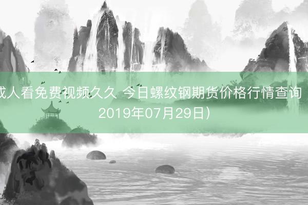 成人看免费视频久久 今日螺纹钢期货价格行情查询（2019年07月29日）