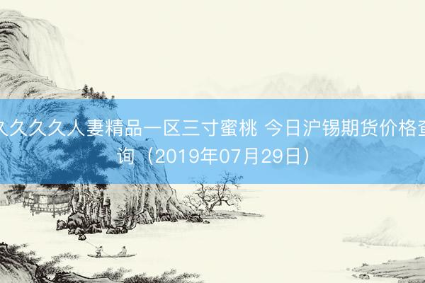 久久久久人妻精品一区三寸蜜桃 今日沪锡期货价格查询（2019年07月29日）