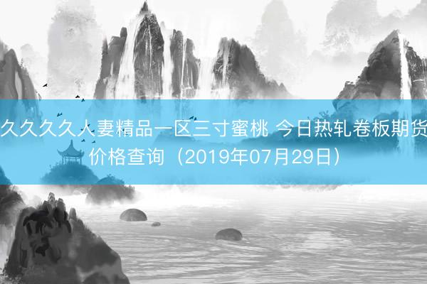 久久久久人妻精品一区三寸蜜桃 今日热轧卷板期货价格查询（2019年07月29日）