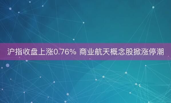 沪指收盘上涨0.76% 商业航天概念股掀涨停潮