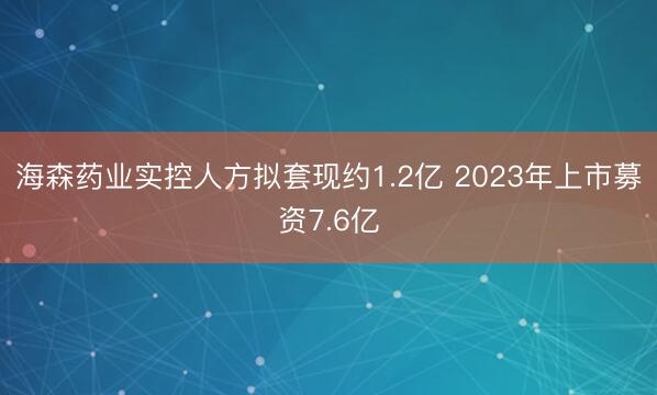 海森药业实控人方拟套现约1.2亿 2023年上市募资7.6亿