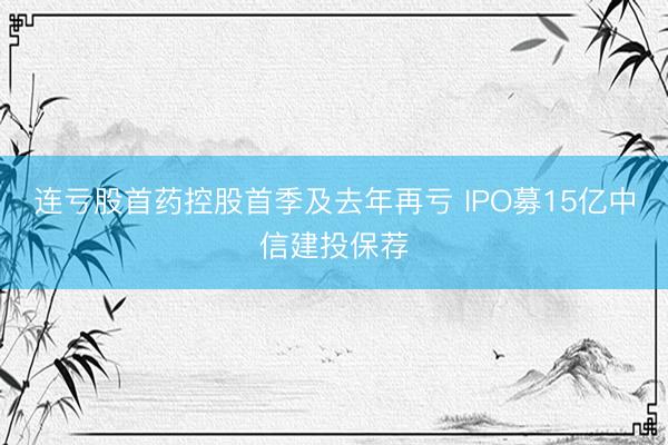 连亏股首药控股首季及去年再亏 IPO募15亿中信建投保荐