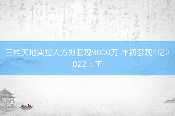 三维天地实控人方拟套现9600万 年初套现1亿2022上市
