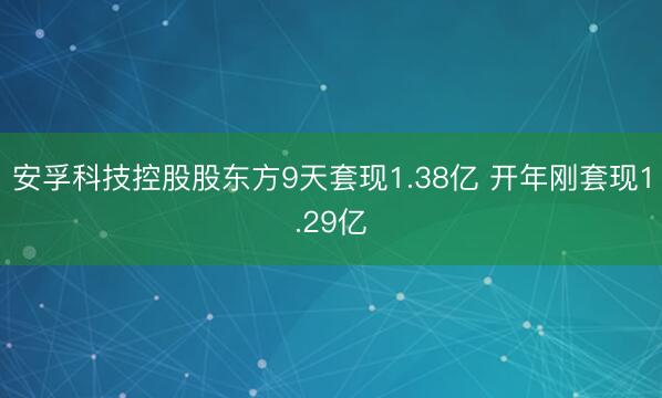 安孚科技控股股东方9天套现1.38亿 开年刚套现1.29亿
