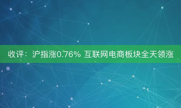 收评：沪指涨0.76% 互联网电商板块全天领涨