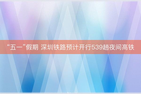 “五一”假期 深圳铁路预计开行539趟夜间高铁