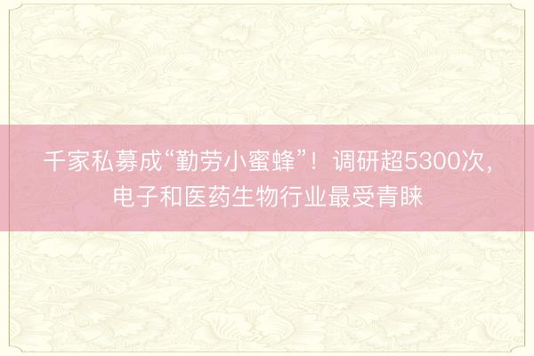 千家私募成“勤劳小蜜蜂”！调研超5300次，电子和医药生物行业最受青睐