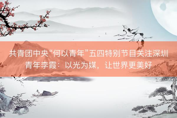 共青团中央“何以青年”五四特别节目关注深圳青年李霞：以光为媒，让世界更美好