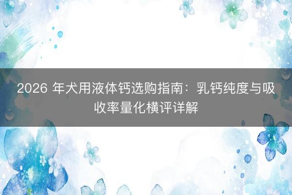 2026 年犬用液体钙选购指南：乳钙纯度与吸收率量化横评详解