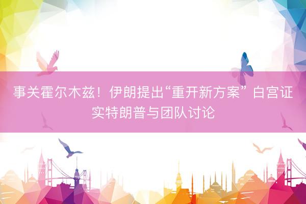 事关霍尔木兹！伊朗提出“重开新方案” 白宫证实特朗普与团队讨论