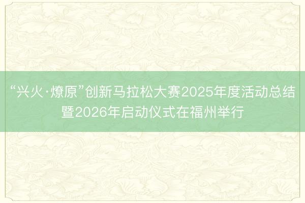 “兴火·燎原”创新马拉松大赛2025年度活动总结暨2026年启动仪式在福州举行