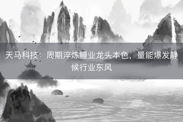 天马科技：周期淬炼鳗业龙头本色，量能爆发静候行业东风