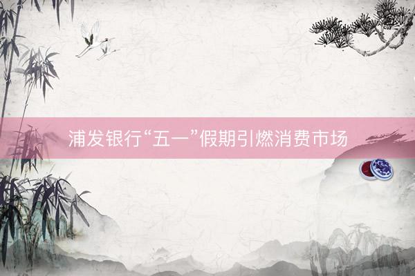 浦发银行“五一”假期引燃消费市场