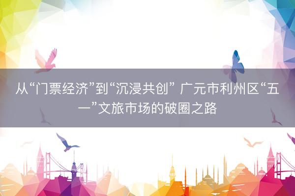 从“门票经济”到“沉浸共创” 广元市利州区“五一”文旅市场的破圈之路