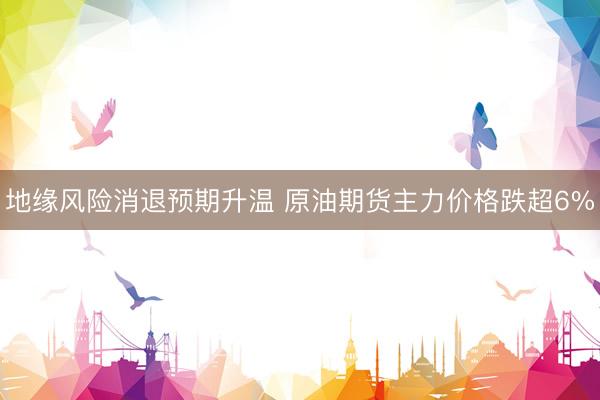 地缘风险消退预期升温 原油期货主力价格跌超6%