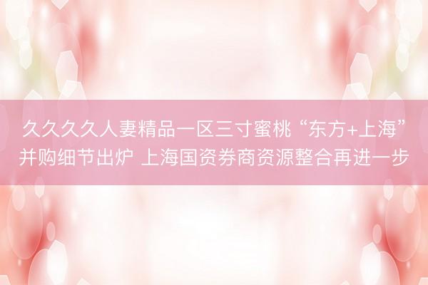 久久久久人妻精品一区三寸蜜桃 “东方+上海”并购细节出炉 上海国资券商资源整合再进一步