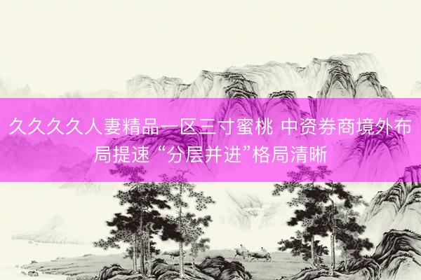 久久久久人妻精品一区三寸蜜桃 中资券商境外布局提速 “分层并进”格局清晰