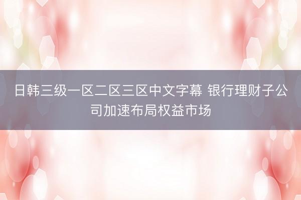 日韩三级一区二区三区中文字幕 银行理财子公司加速布局权益市场