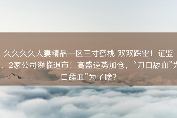 久久久久人妻精品一区三寸蜜桃 双双踩雷!证监会重锤,2家公司濒临退市!高盛逆势加仓,“刀口舔血”为了啥?