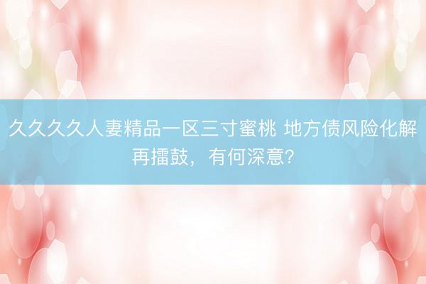 久久久久人妻精品一区三寸蜜桃 地方债风险化解再擂鼓，有何深意？