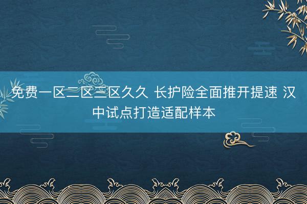 免费一区二区三区久久 长护险全面推开提速 汉中试点打造适配样本