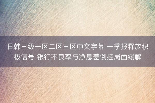 日韩三级一区二区三区中文字幕 一季报释放积极信号 银行不良率与净息差倒挂局面缓解